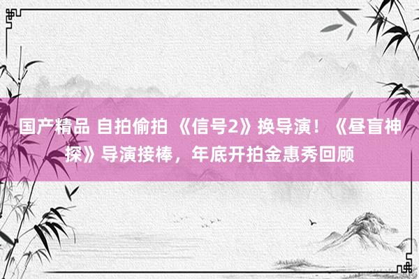 国产精品 自拍偷拍 《信号2》换导演！《昼盲神探》导演接棒，年底开拍金惠秀回顾