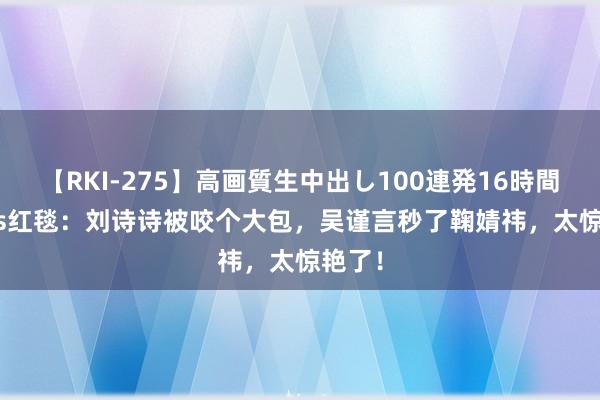 【RKI-275】高画質生中出し100連発16時間 glass红毯：刘诗诗被咬个大包，吴谨言秒了鞠婧祎，太惊艳了！