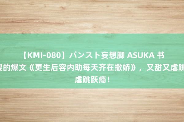 【KMI-080】パンスト妄想脚 ASUKA 书迷热搜的爆文《更生后容内助每天齐在撒娇》，又甜又虐跳跃瘾！