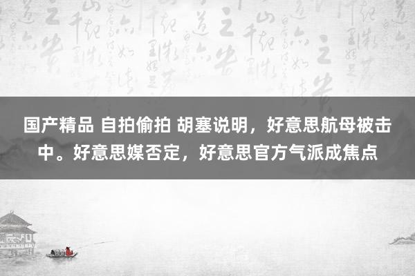 国产精品 自拍偷拍 胡塞说明，好意思航母被击中。好意思媒否定，好意思官方气派成焦点