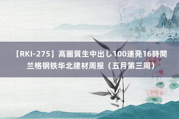 【RKI-275】高画質生中出し100連発16時間 兰格钢铁华北建材周报（五月第三周）