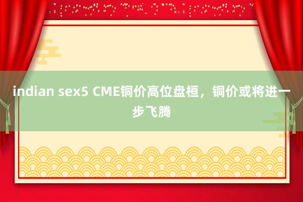 indian sex5 CME铜价高位盘桓，铜价或将进一步飞腾