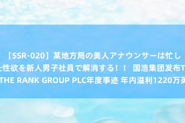 【SSR-020】某地方局の美人アナウンサーは忙し過ぎて溜まりまくった性欲を新人男子社員で解消する！！ 国浩集团发布THE RANK GROUP PLC年度事迹 年内溢利1220万英镑同比扭亏为盈