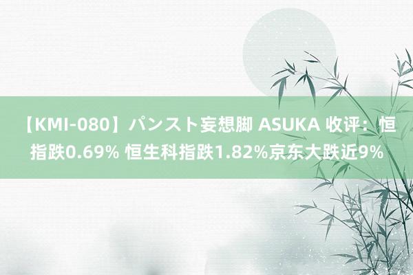 【KMI-080】パンスト妄想脚 ASUKA 收评：恒指跌0.69% 恒生科指跌1.82%京东大跌近9%