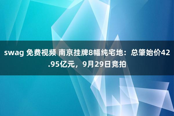 swag 免费视频 南京挂牌8幅纯宅地：总肇始价42.95亿元，9月29日竞拍