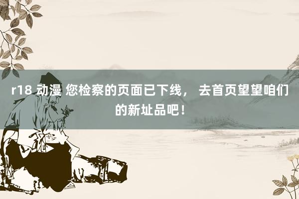 r18 动漫 您检察的页面已下线， 去首页望望咱们的新址品吧！