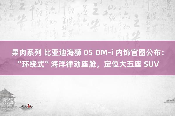 果肉系列 比亚迪海狮 05 DM-i 内饰官图公布：“环绕式”海洋律动座舱，定位大五座 SUV