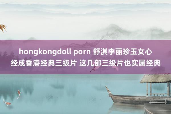 hongkongdoll porn 舒淇李丽珍玉女心经成香港经典三级片 这几部三级片也实属经典