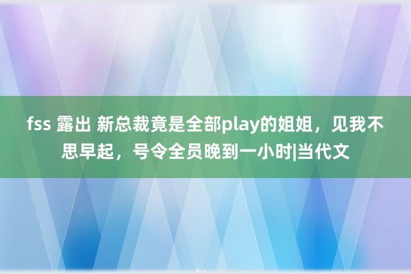 fss 露出 新总裁竟是全部play的姐姐，见我不思早起，号令全员晚到一小时|当代文