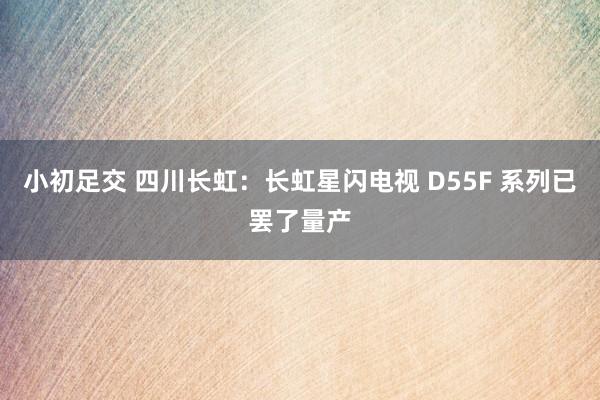 小初足交 四川长虹：长虹星闪电视 D55F 系列已罢了量产