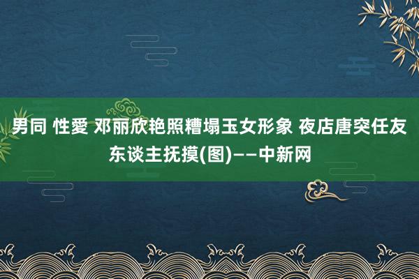 男同 性愛 邓丽欣艳照糟塌玉女形象 夜店唐突任友东谈主抚摸(图)——中新网