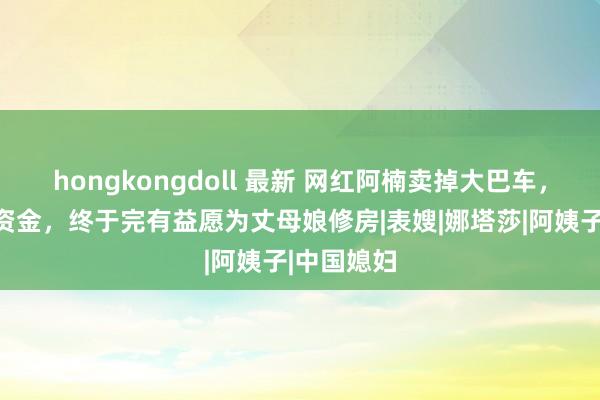 hongkongdoll 最新 网红阿楠卖掉大巴车，凑够装修资金，终于完有益愿为丈母娘修房|表嫂|娜塔莎|阿姨子|中国媳妇