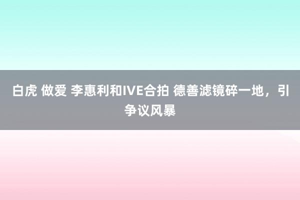 白虎 做爱 李惠利和IVE合拍 德善滤镜碎一地，引争议风暴