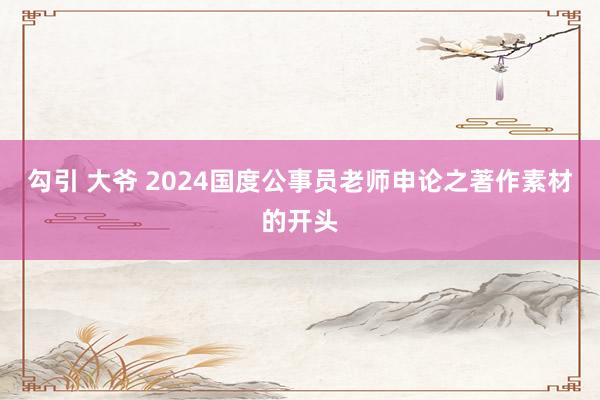 勾引 大爷 2024国度公事员老师申论之著作素材的开头