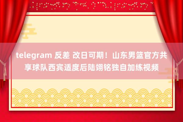 telegram 反差 改日可期！山东男篮官方共享球队西宾适度后陆翊铭独自加练视频